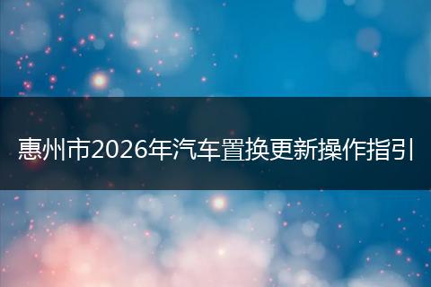 惠州市2026年汽车置换更新操作指引