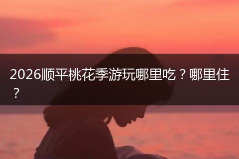 2026顺平桃花季游玩哪里吃？哪里住？