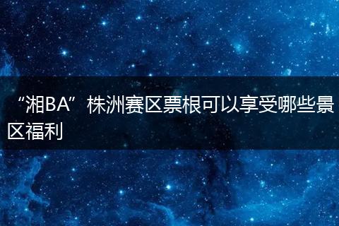 “湘BA”株洲赛区票根可以享受哪些景区福利