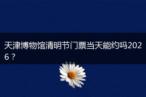 天津博物馆清明节门票当天能约吗2026？