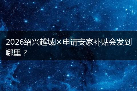 2026绍兴越城区申请安家补贴会发到哪里？