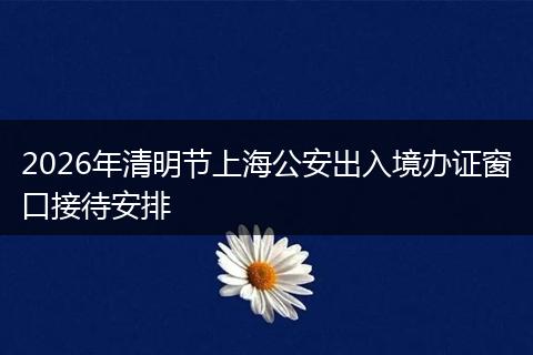 2026年清明节上海公安出入境办证窗口接待安排