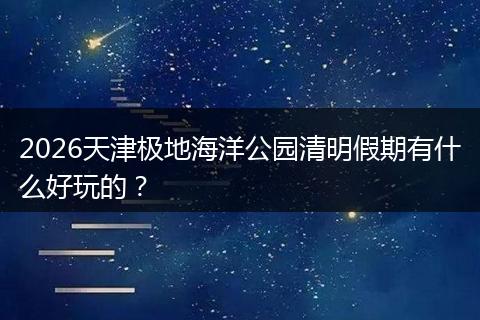 2026天津极地海洋公园清明假期有什么好玩的？