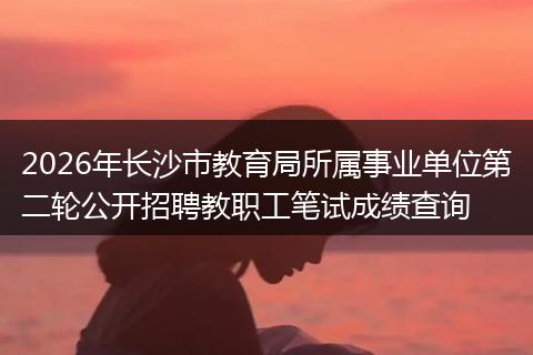 2026年长沙市教育局所属事业单位第二轮公开招聘教职工笔试成绩查询