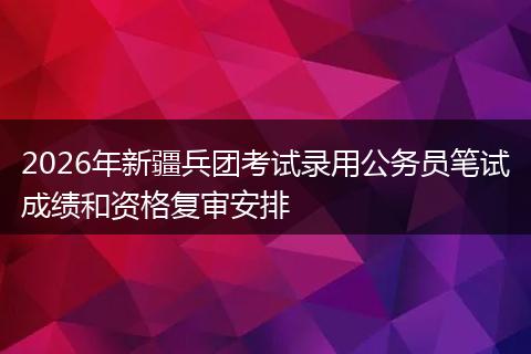2026年新疆兵团考试录用公务员笔试成绩和资格复审安排