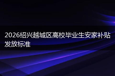 2026绍兴越城区高校毕业生安家补贴发放标准