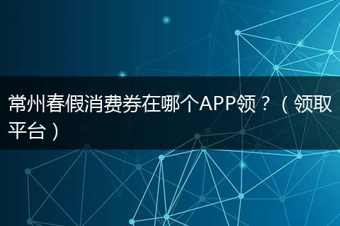 常州春假消费券在哪个APP领？（领取平台）