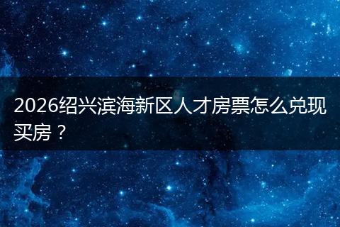 2026绍兴滨海新区人才房票怎么兑现买房?