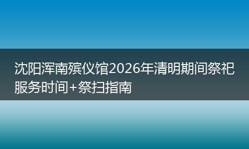沈阳浑南殡仪馆2026年清明期间祭祀服务时间+祭扫指南