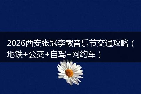 2026西安张冠李戴音乐节交通攻略(地铁+公交+自驾+网约车)