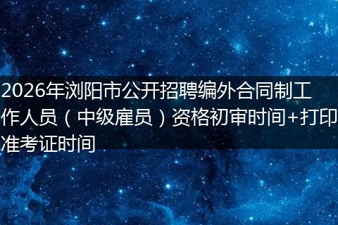 2026年浏阳市公开招聘编外合同制工作人员（中级雇员）资格初审时间+打印准考证时间