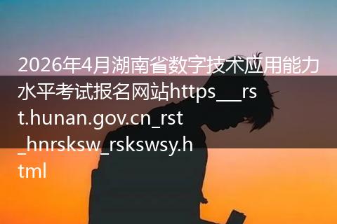 2026年4月湖南省数字技术应用能力水平考试报名网站https___rst.hunan.gov.cn_rst_hnrsksw_rskswsy.html