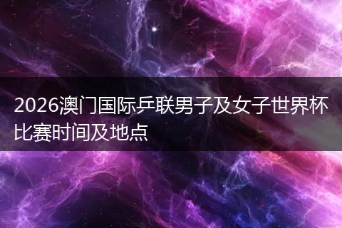 2026澳门国际乒联男子及女子世界杯比赛时间及地点