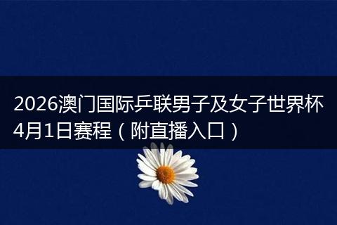 2026澳门国际乒联男子及女子世界杯4月1日赛程（附直播入口）