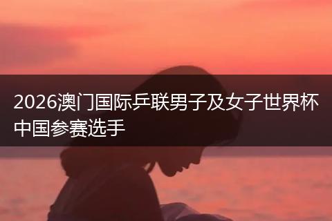 2026澳门国际乒联男子及女子世界杯中国参赛选手