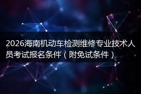 2026海南机动车检测维修专业技术人员考试报名条件（附免试条件）