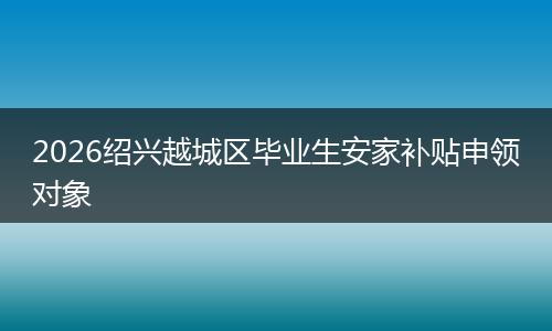 2026绍兴越城区毕业生安家补贴申领对象