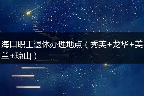 海口职工退休办理地点(秀英+龙华+美兰+琼山)