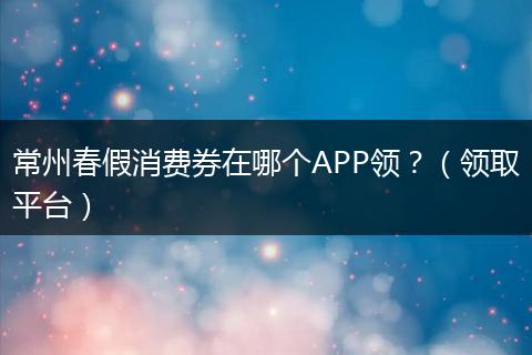 常州春假消费券在哪个APP领?(领取平台)