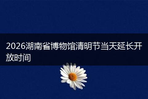 2026湖南省博物馆清明节当天延长开放时间