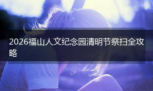 2026福山人文纪念园清明节祭扫全攻略