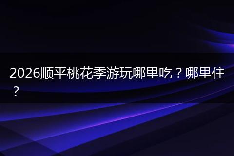 2026顺平桃花季游玩哪里吃?哪里住?