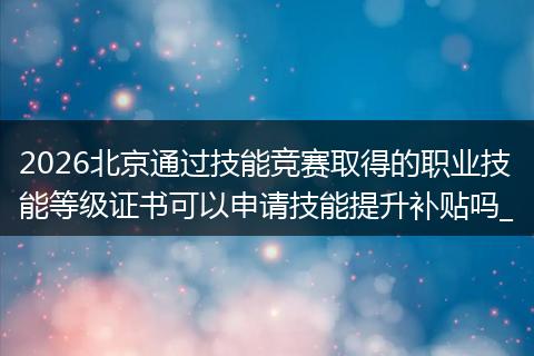 2026北京通过技能竞赛取得的职业技能等级证书可以申请技能提升补贴吗_