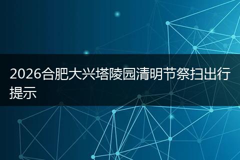 2026合肥大兴塔陵园清明节祭扫出行提示