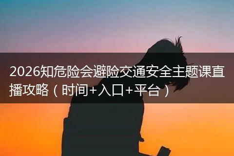 2026知危险会避险交通安全主题课直播攻略（时间+入口+平台）