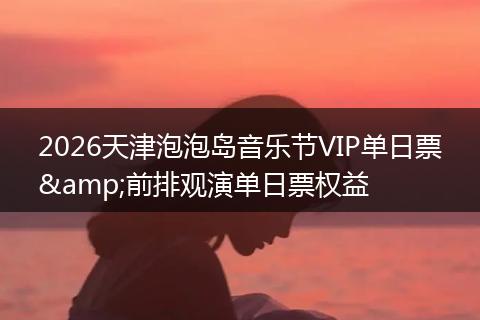 2026天津泡泡岛音乐节VIP单日票&前排观演单日票权益