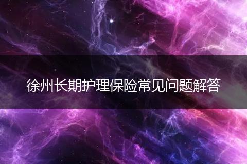 徐州长期护理保险常见问题解答