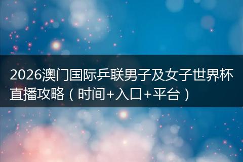 2026澳门国际乒联男子及女子世界杯直播攻略(时间+入口+平台)