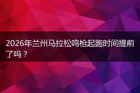 2026年兰州马拉松鸣枪起跑时间提前了吗?