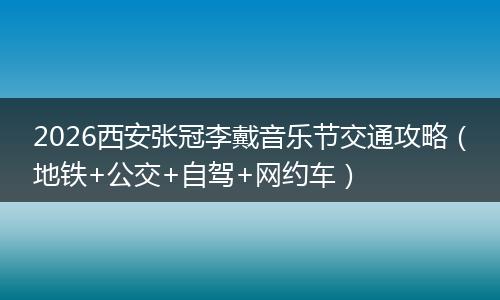 2026西安张冠李戴音乐节交通攻略(地铁+公交+自驾+网约车)