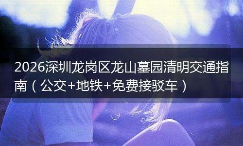 2026深圳龙岗区龙山墓园清明交通指南(公交+地铁+免费接驳车)