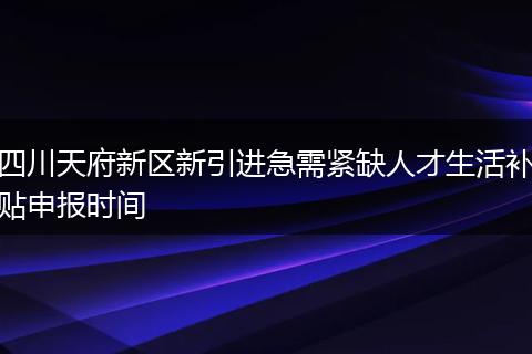 四川天府新区新引进急需紧缺人才生活补贴申报时间