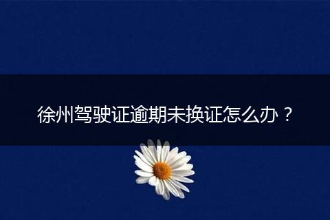 徐州驾驶证逾期未换证怎么办?