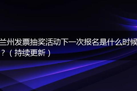 兰州发票抽奖活动下一次报名是什么时候?(持续更新)