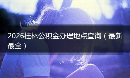 2026桂林公积金办理地点查询（最新最全）