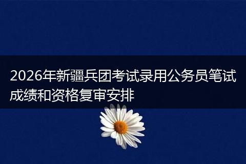2026年新疆兵团考试录用公务员笔试成绩和资格复审安排