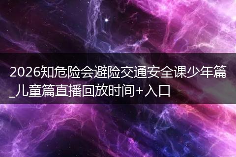 2026知危险会避险交通安全课少年篇_儿童篇直播回放时间+入口