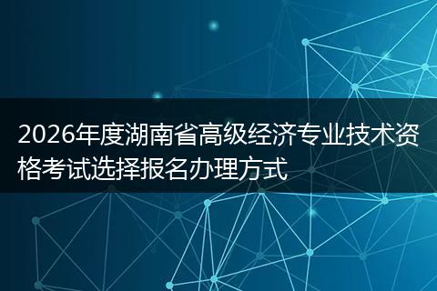 2026年度湖南省高级经济专业技术资格考试选择报名办理方式