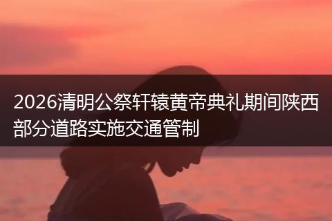 2026清明公祭轩辕黄帝典礼期间陕西部分道路实施交通管制