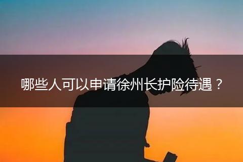 哪些人可以申请徐州长护险待遇？