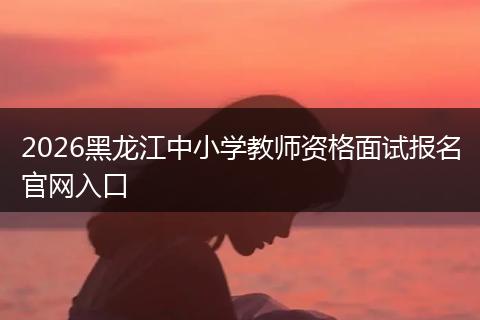 2026黑龙江中小学教师资格面试报名官网入口