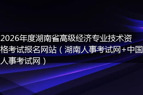 2026年度湖南省高级经济专业技术资格考试报名网站（湖南人事考试网+中国人事考试网）
