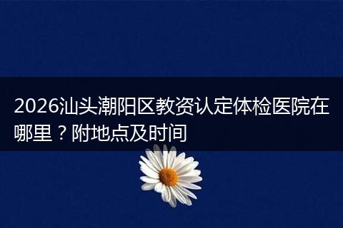 2026汕头潮阳区教资认定体检医院在哪里？附地点及时间