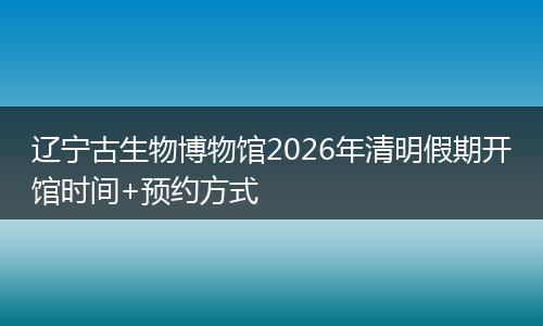 辽宁古生物博物馆2026年清明假期开馆时间+预约方式