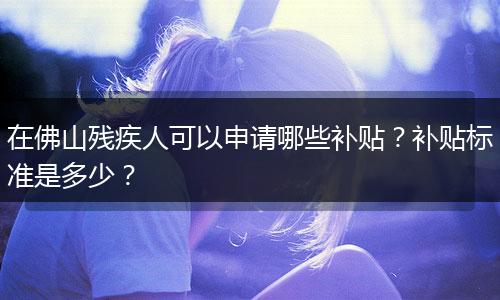 在佛山残疾人可以申请哪些补贴？补贴标准是多少？