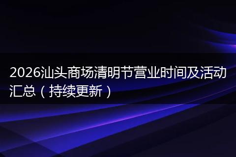 2026汕头商场清明节营业时间及活动汇总(持续更新)